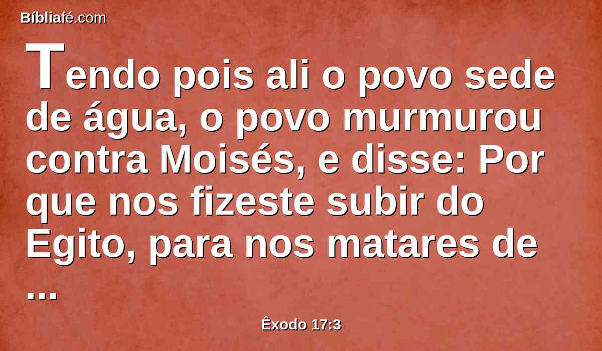 Tendo pois ali o povo sede de água, o povo murmurou contra Moisés, e disse: Por que nos fizeste subir do Egito, para nos matares de sede, a nós e aos nossos filhos, e ao nosso gado?