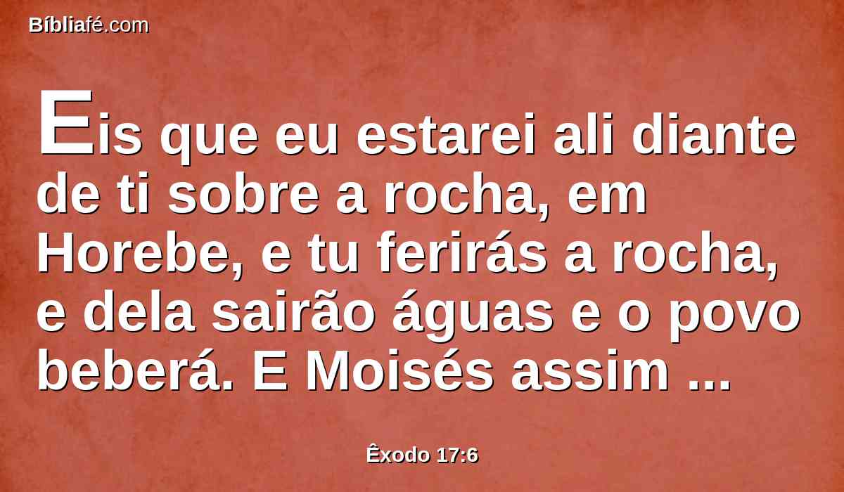 Eis que eu estarei ali diante de ti sobre a rocha, em Horebe, e tu ferirás a rocha, e dela sairão águas e o povo beberá. E Moisés assim o fez, diante dos olhos dos anciãos de Israel.