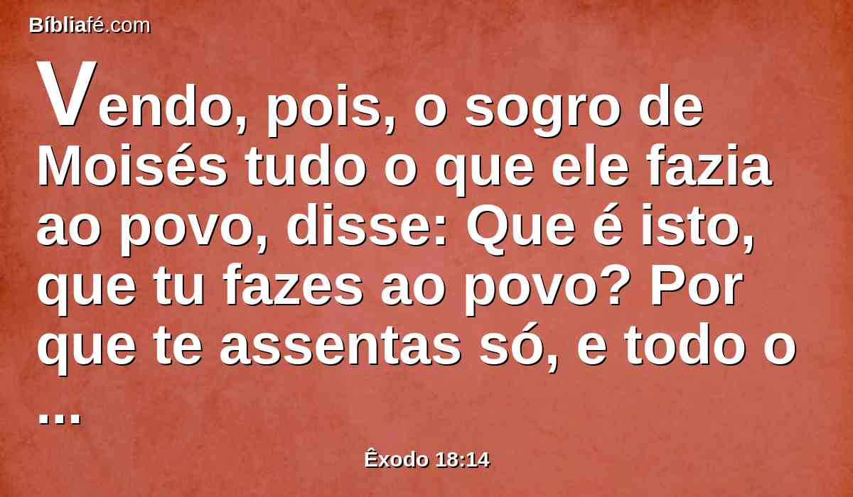 Vendo, pois, o sogro de Moisés tudo o que ele fazia ao povo, disse: Que é isto, que tu fazes ao povo? Por que te assentas só, e todo o povo está em pé diante de ti, desde a manhã até à tarde?