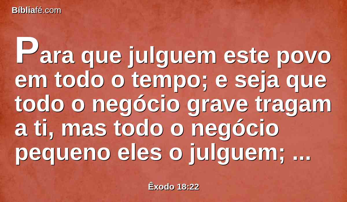 Para que julguem este povo em todo o tempo; e seja que todo o negócio grave tragam a ti, mas todo o negócio pequeno eles o julguem; assim a ti mesmo te aliviarás da carga, e eles a levarão contigo.