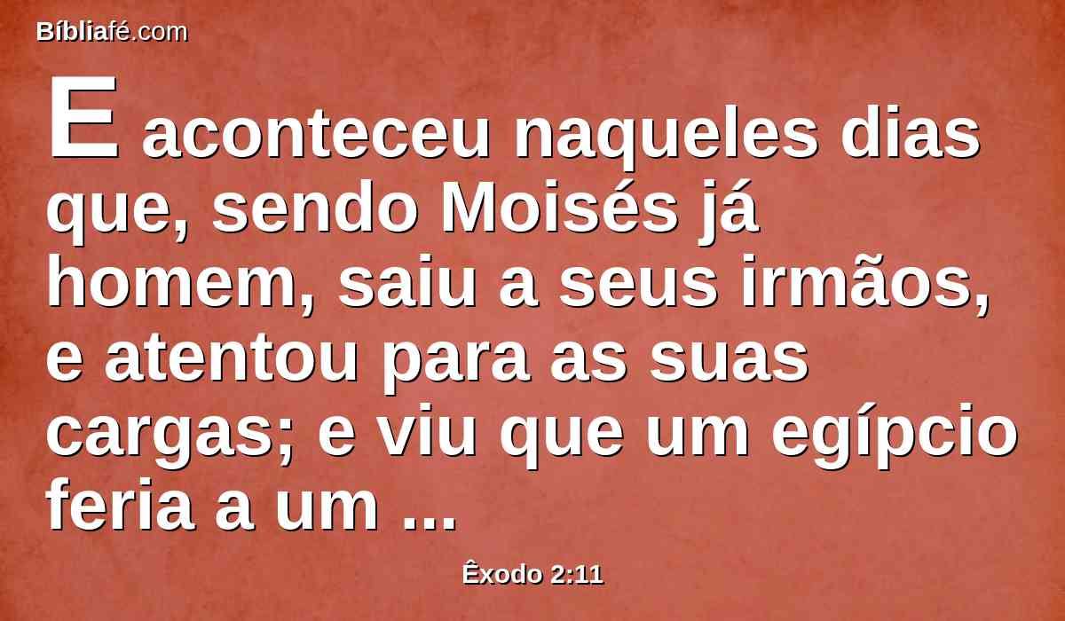 E aconteceu naqueles dias que, sendo Moisés já homem, saiu a seus irmãos, e atentou para as suas cargas; e viu que um egípcio feria a um hebreu, homem de seus irmãos.