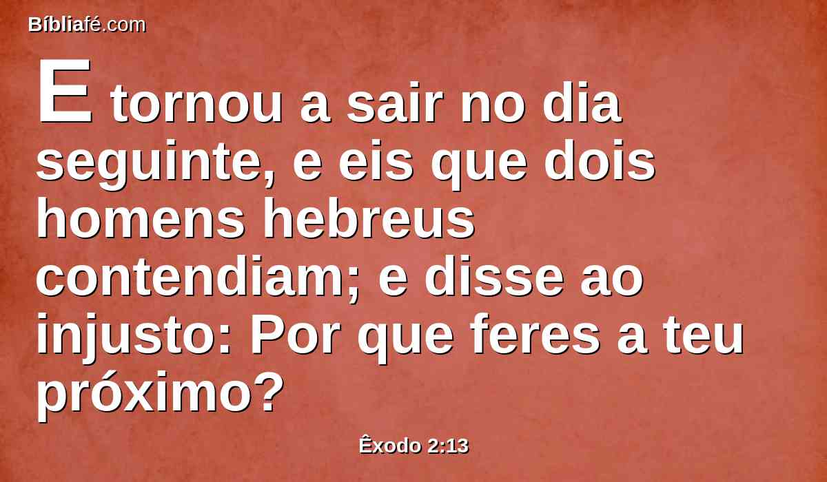 E tornou a sair no dia seguinte, e eis que dois homens hebreus contendiam; e disse ao injusto: Por que feres a teu próximo?