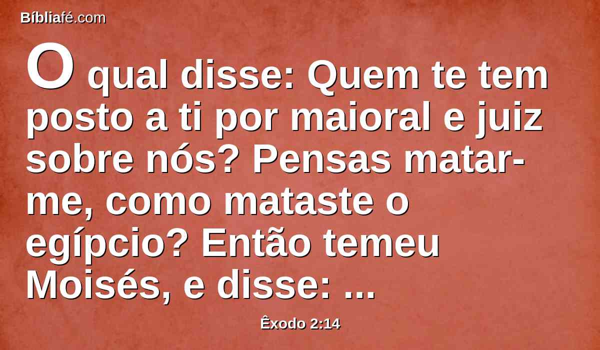 O qual disse: Quem te tem posto a ti por maioral e juiz sobre nós? Pensas matar-me, como mataste o egípcio? Então temeu Moisés, e disse: Certamente este negócio foi descoberto.