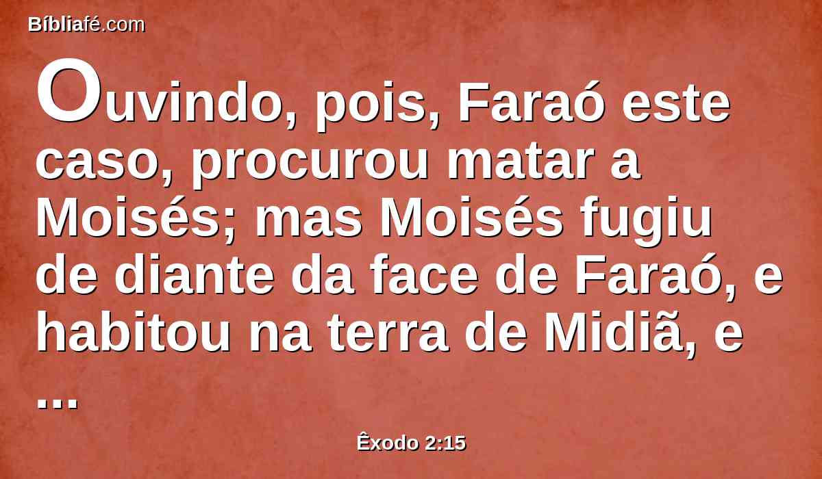 Ouvindo, pois, Faraó este caso, procurou matar a Moisés; mas Moisés fugiu de diante da face de Faraó, e habitou na terra de Midiã, e assentou-se junto a um poço.