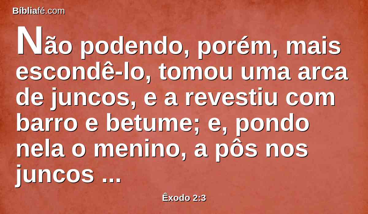 Não podendo, porém, mais escondê-lo, tomou uma arca de juncos, e a revestiu com barro e betume; e, pondo nela o menino, a pôs nos juncos à margem do rio.