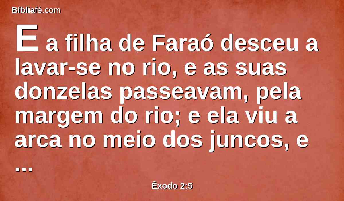 E a filha de Faraó desceu a lavar-se no rio, e as suas donzelas passeavam, pela margem do rio; e ela viu a arca no meio dos juncos, e enviou a sua criada, que a tomou.