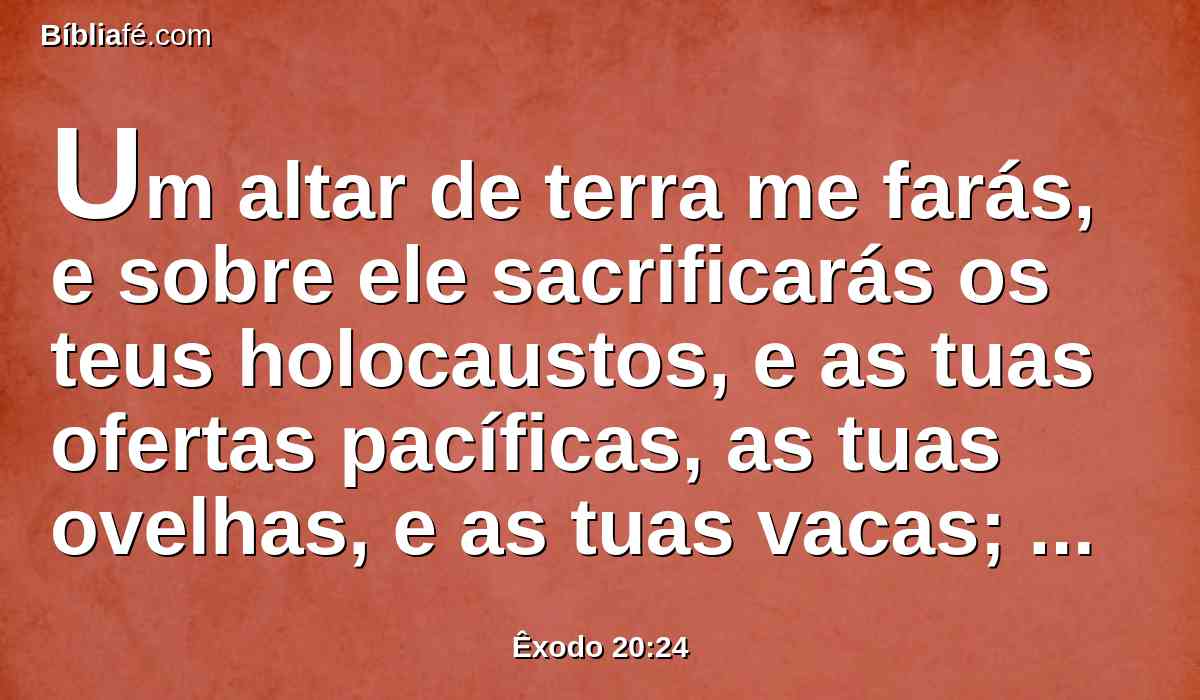 Um altar de terra me farás, e sobre ele sacrificarás os teus holocaustos, e as tuas ofertas pacíficas, as tuas ovelhas, e as tuas vacas; em todo o lugar, onde eu fizer celebrar a memória do meu nome, virei a ti e te abençoarei.