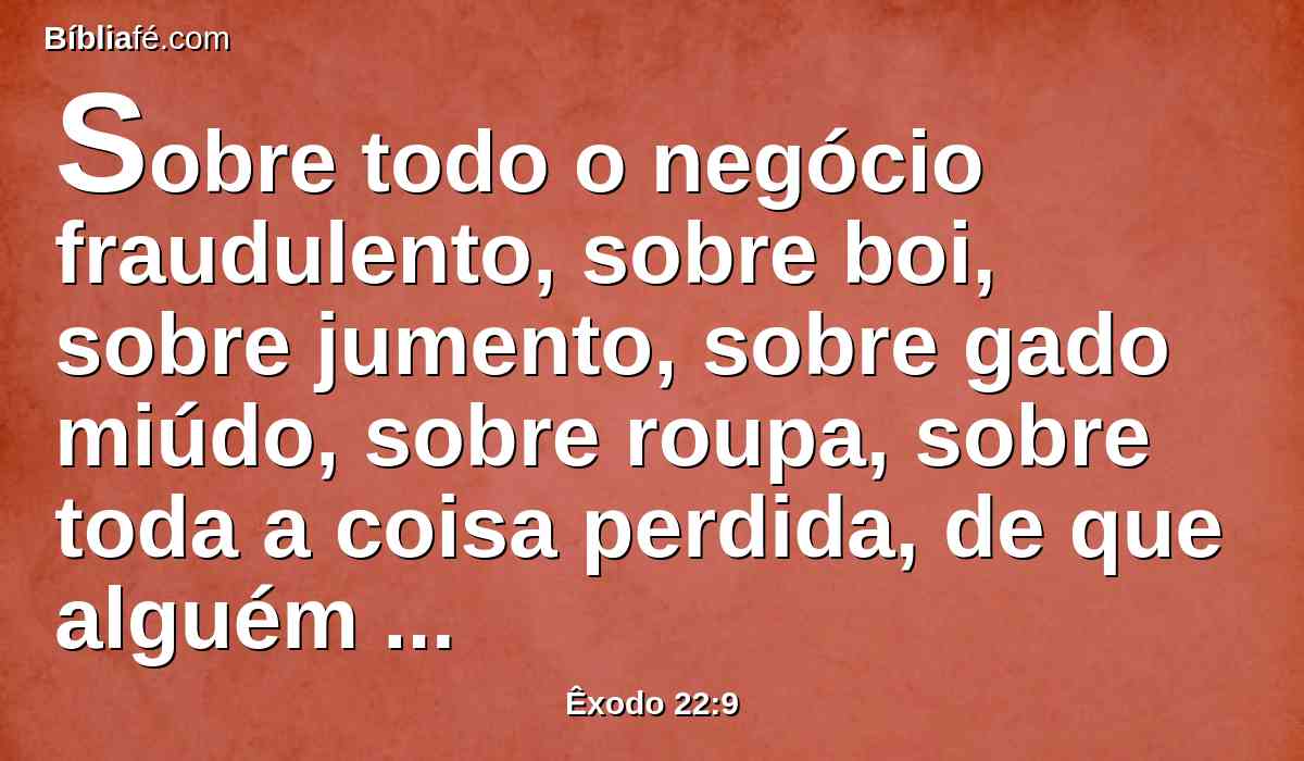 Sobre todo o negócio fraudulento, sobre boi, sobre jumento, sobre gado miúdo, sobre roupa, sobre toda a coisa perdida, de que alguém disser que é sua, a causa de ambos será levada perante os juízes; aquele a quem condenarem os juízes pagará em dobro ao seu próximo.