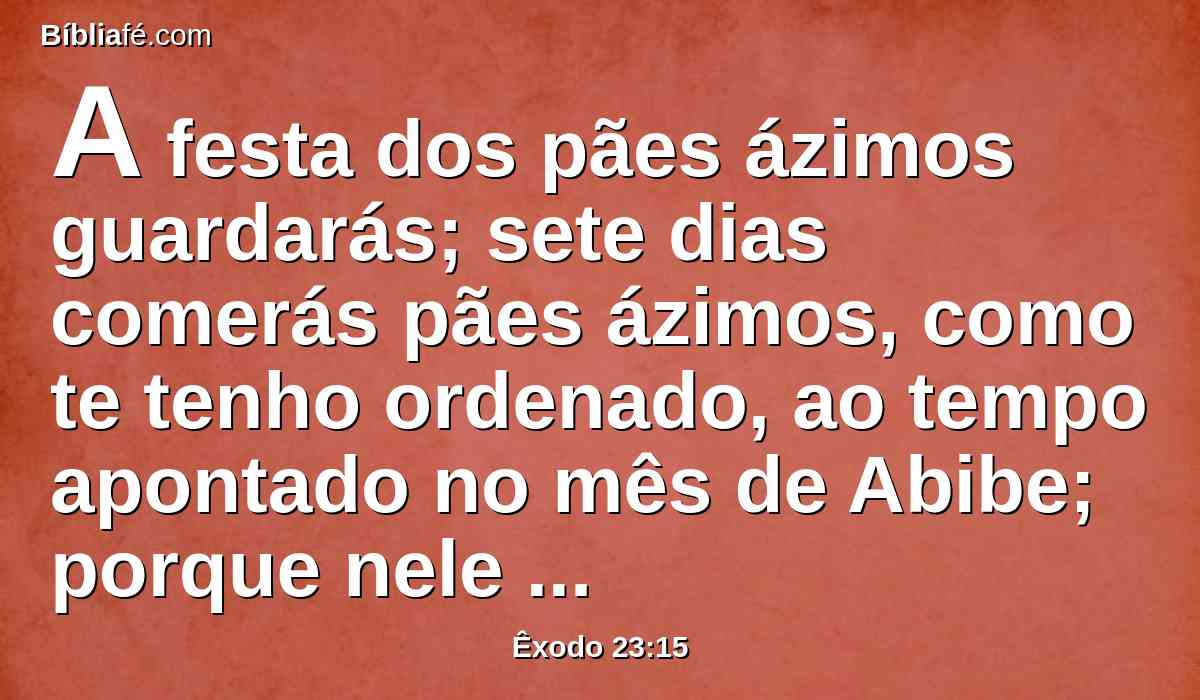 A festa dos pães ázimos guardarás; sete dias comerás pães ázimos, como te tenho ordenado, ao tempo apontado no mês de Abibe; porque nele saíste do Egito; e ninguém apareça vazio perante mim;