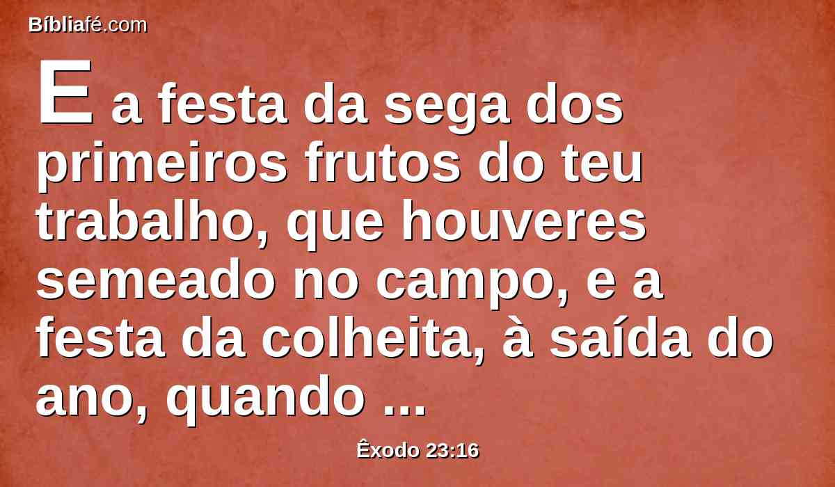 E a festa da sega dos primeiros frutos do teu trabalho, que houveres semeado no campo, e a festa da colheita, à saída do ano, quando tiveres colhido do campo o teu trabalho.