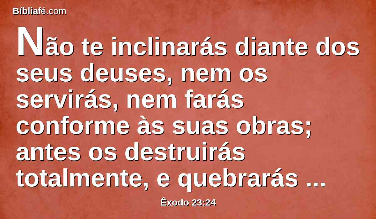 Não te inclinarás diante dos seus deuses, nem os servirás, nem farás conforme às suas obras; antes os destruirás totalmente, e quebrarás de todo as suas estátuas.