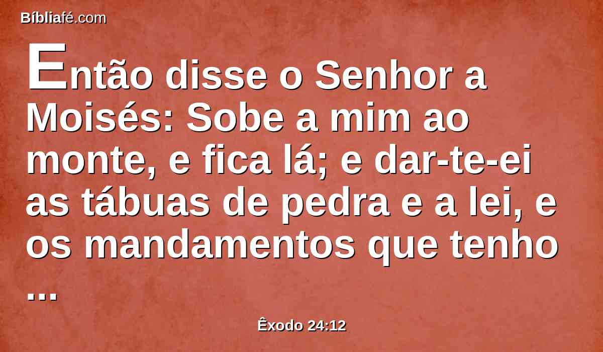 Então disse o Senhor a Moisés: Sobe a mim ao monte, e fica lá; e dar-te-ei as tábuas de pedra e a lei, e os mandamentos que tenho escrito, para os ensinar.