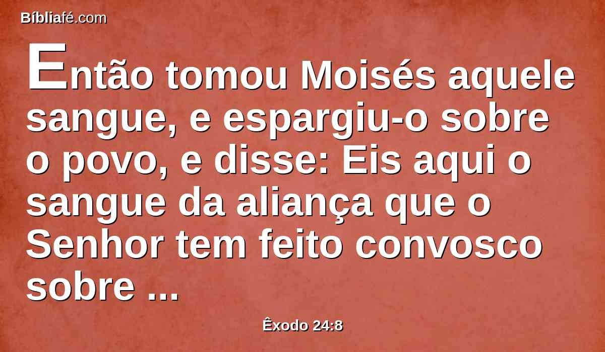 Então tomou Moisés aquele sangue, e espargiu-o sobre o povo, e disse: Eis aqui o sangue da aliança que o Senhor tem feito convosco sobre todas estas palavras.