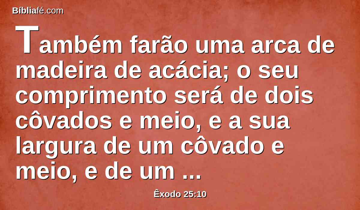 Também farão uma arca de madeira de acácia; o seu comprimento será de dois côvados e meio, e a sua largura de um côvado e meio, e de um côvado e meio a sua altura.