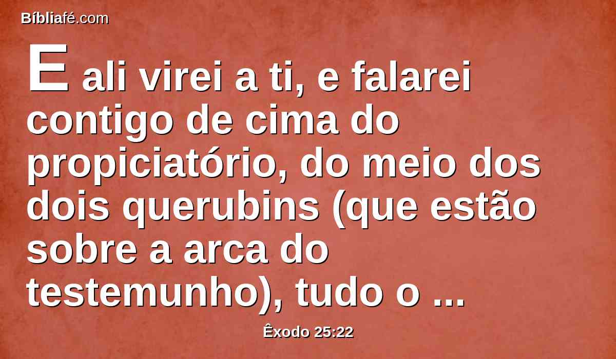 E ali virei a ti, e falarei contigo de cima do propiciatório, do meio dos dois querubins (que estão sobre a arca do testemunho), tudo o que eu te ordenar para os filhos de Israel.