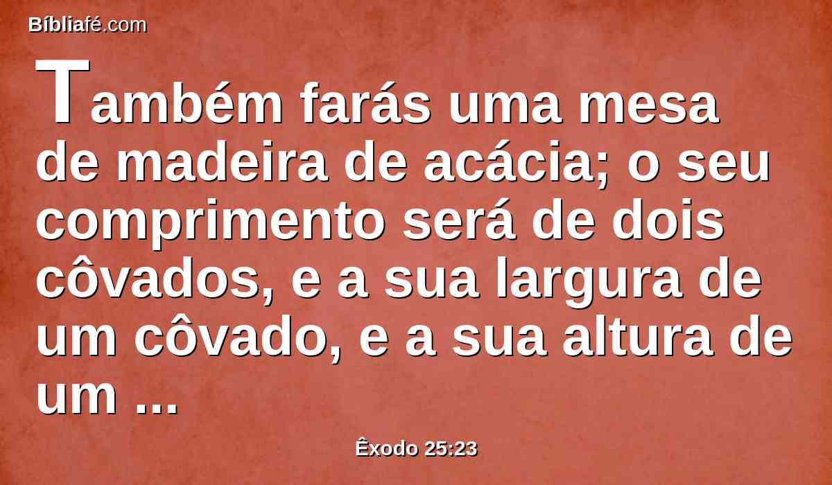 Também farás uma mesa de madeira de acácia; o seu comprimento será de dois côvados, e a sua largura de um côvado, e a sua altura de um côvado e meio.