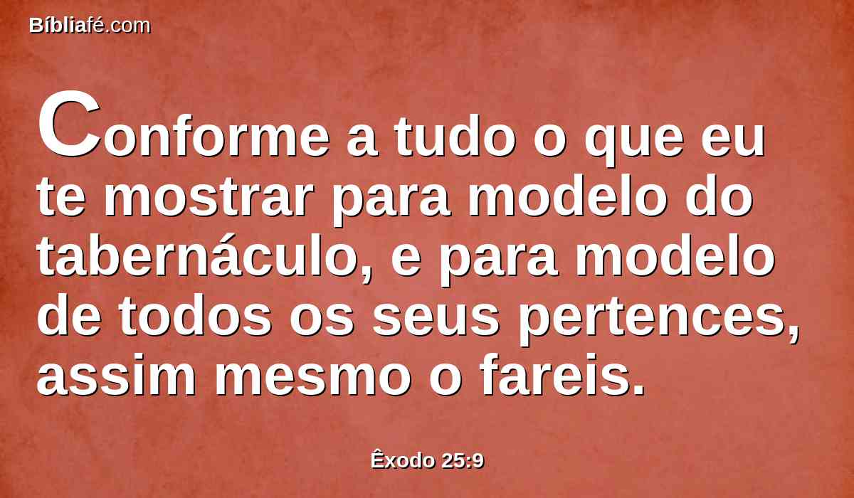 Conforme a tudo o que eu te mostrar para modelo do tabernáculo, e para modelo de todos os seus pertences, assim mesmo o fareis.