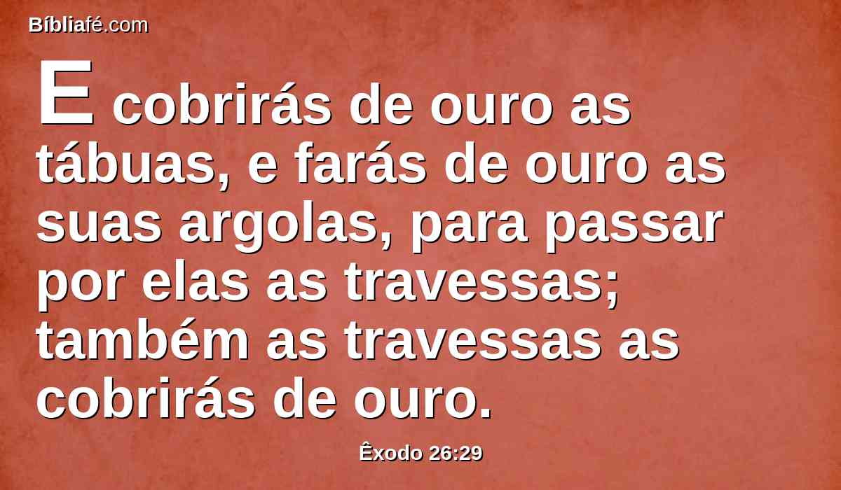 E cobrirás de ouro as tábuas, e farás de ouro as suas argolas, para passar por elas as travessas; também as travessas as cobrirás de ouro.