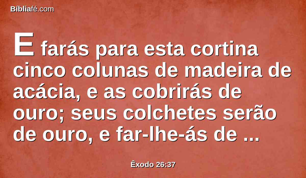 E farás para esta cortina cinco colunas de madeira de acácia, e as cobrirás de ouro; seus colchetes serão de ouro, e far-lhe-ás de fundição cinco bases de cobre.