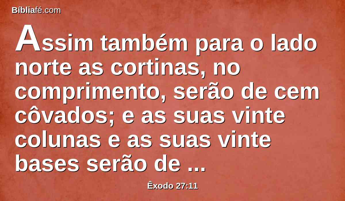 Assim também para o lado norte as cortinas, no comprimento, serão de cem côvados; e as suas vinte colunas e as suas vinte bases serão de cobre; os colchetes das colunas e as suas faixas serão de prata,