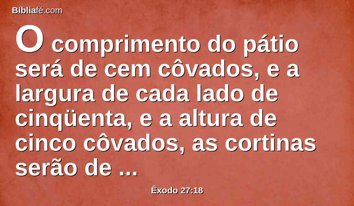 O comprimento do pátio será de cem côvados, e a largura de cada lado de cinqüenta, e a altura de cinco côvados, as cortinas serão de linho fino torcido; mas as suas bases serão de cobre.