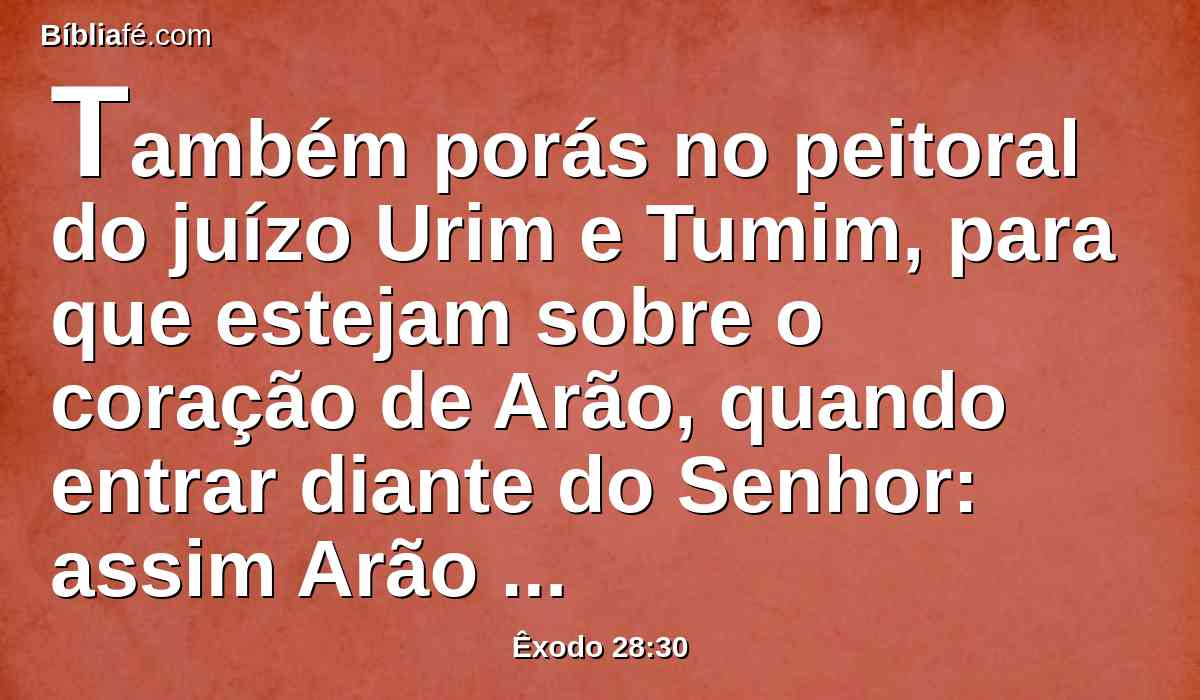 Também porás no peitoral do juízo Urim e Tumim, para que estejam sobre o coração de Arão, quando entrar diante do Senhor: assim Arão levará o juízo dos filhos de Israel sobre o seu coração diante do Senhor continuamente.