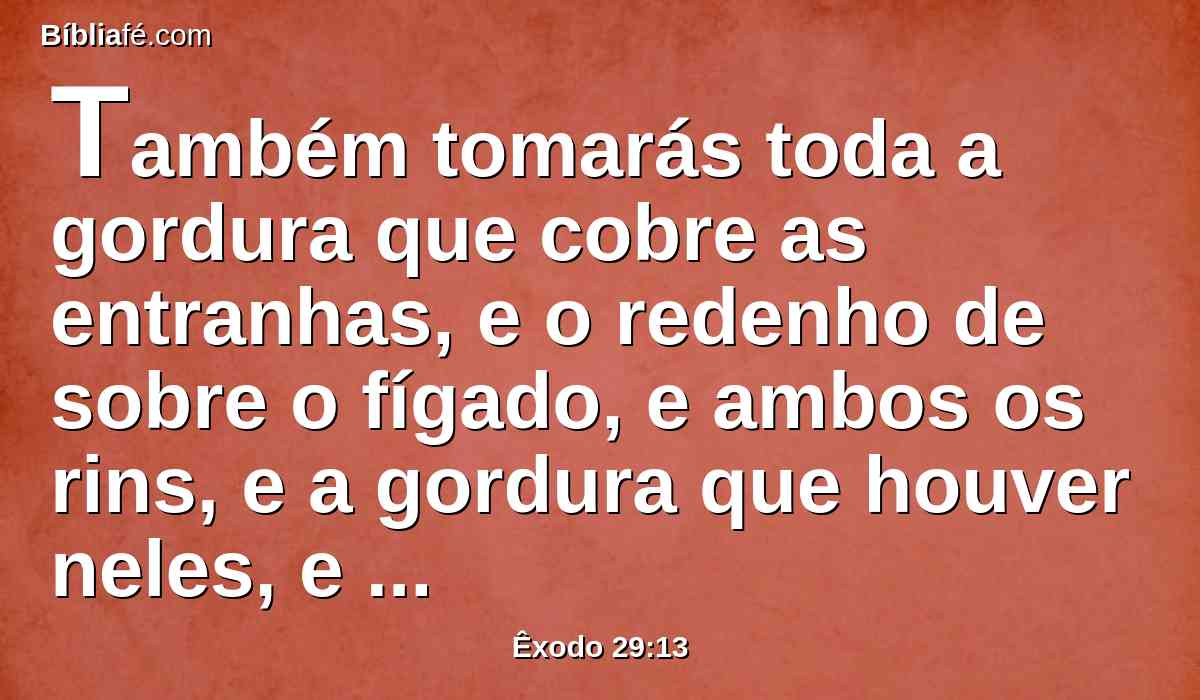 Também tomarás toda a gordura que cobre as entranhas, e o redenho de sobre o fígado, e ambos os rins, e a gordura que houver neles, e queimá-los-ás sobre o altar;