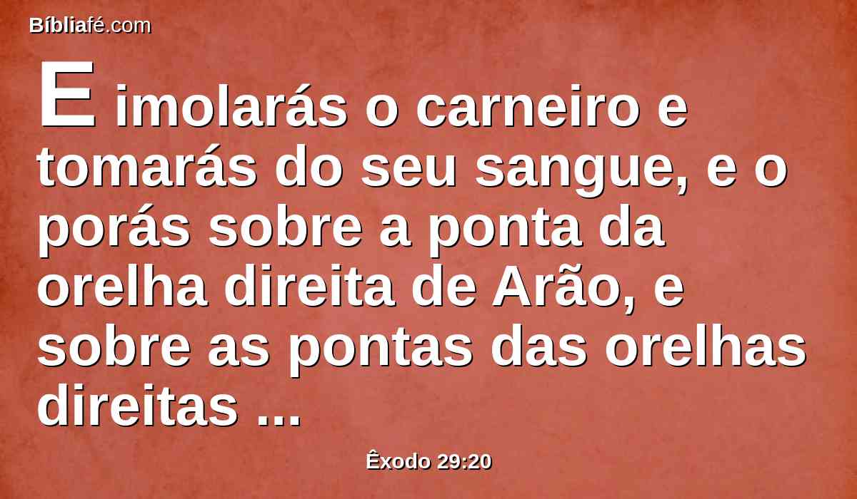 E imolarás o carneiro e tomarás do seu sangue, e o porás sobre a ponta da orelha direita de Arão, e sobre as pontas das orelhas direitas de seus filhos, como também sobre os dedos polegares das suas mãos direitas, e sobre os dedos polegares dos seus pés direitos; e o restante do sangue espalharás sobre o altar ao redor;