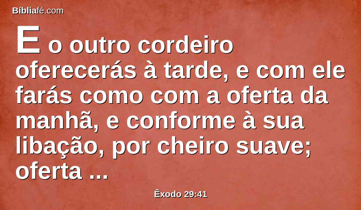 E o outro cordeiro oferecerás à tarde, e com ele farás como com a oferta da manhã, e conforme à sua libação, por cheiro suave; oferta queimada é ao Senhor.