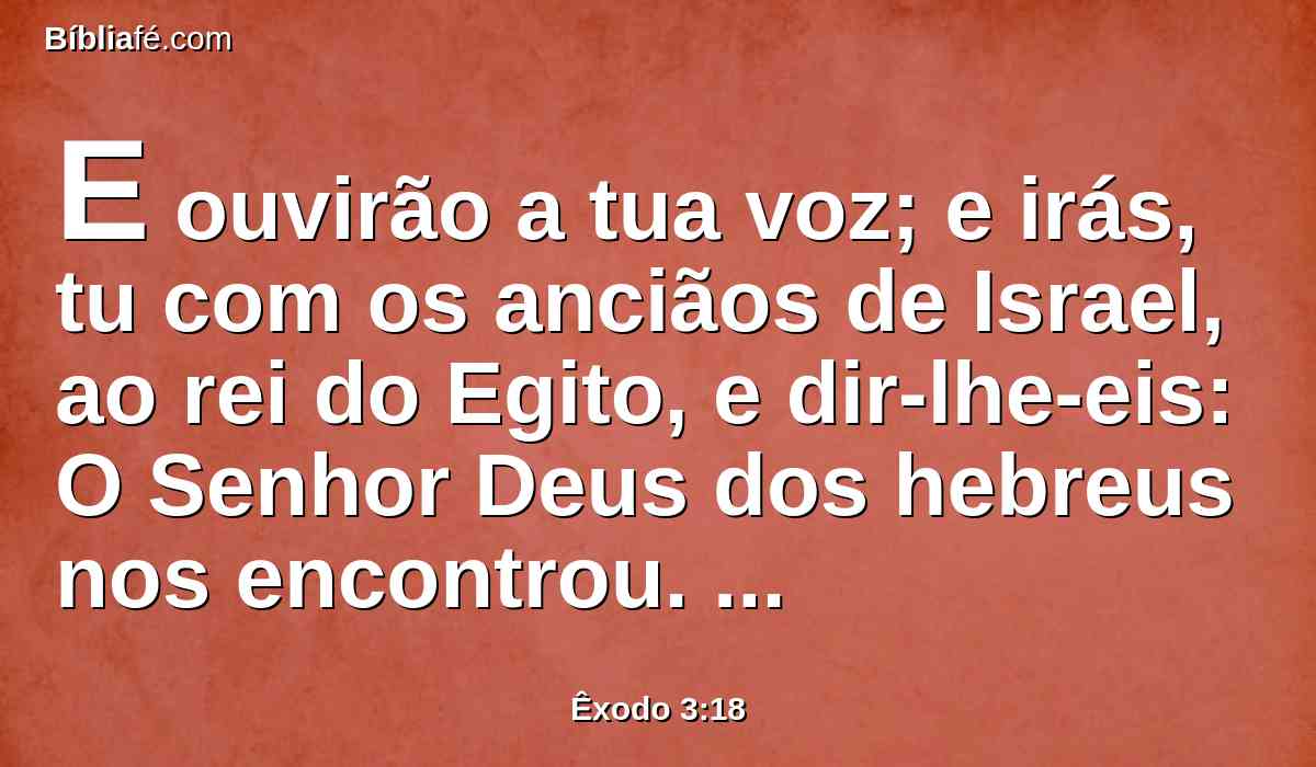 E ouvirão a tua voz; e irás, tu com os anciãos de Israel, ao rei do Egito, e dir-lhe-eis: O Senhor Deus dos hebreus nos encontrou. Agora, pois, deixa-nos ir caminho de três dias para o deserto, para que sacrifiquemos ao Senhor nosso Deus.