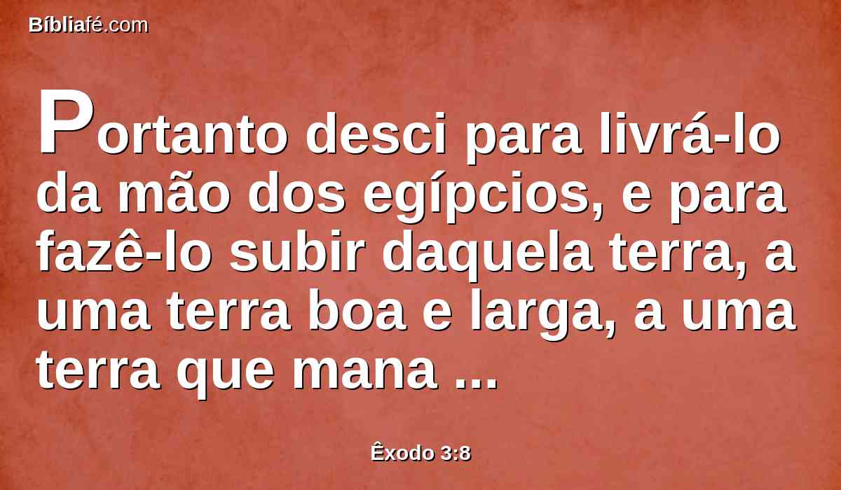 Portanto desci para livrá-lo da mão dos egípcios, e para fazê-lo subir daquela terra, a uma terra boa e larga, a uma terra que mana leite e mel; ao lugar do cananeu, e do heteu, e do amorreu, e do perizeu, e do heveu, e do jebuseu.