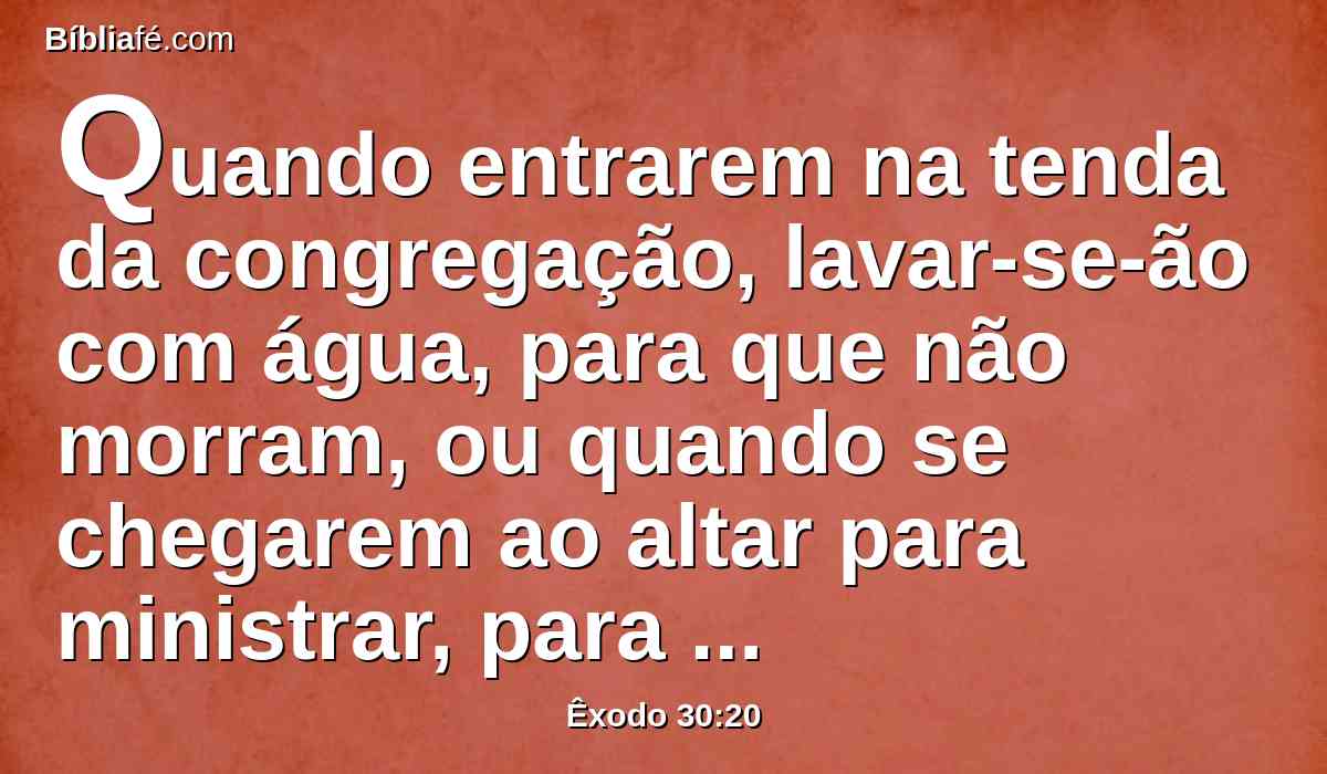 Quando entrarem na tenda da congregação, lavar-se-ão com água, para que não morram, ou quando se chegarem ao altar para ministrar, para acender a oferta queimada ao Senhor.