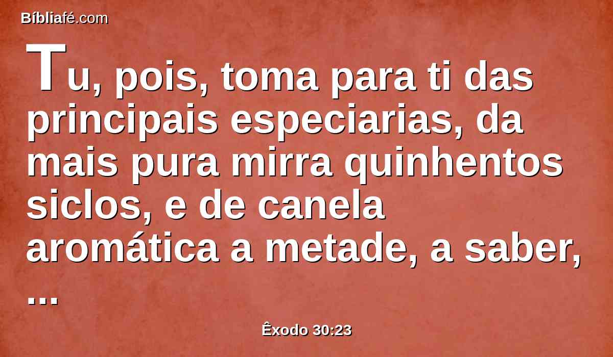 Tu, pois, toma para ti das principais especiarias, da mais pura mirra quinhentos siclos, e de canela aromática a metade, a saber, duzentos e cinqüenta siclos, e de cálamo aromático duzentos e cinqüenta siclos,