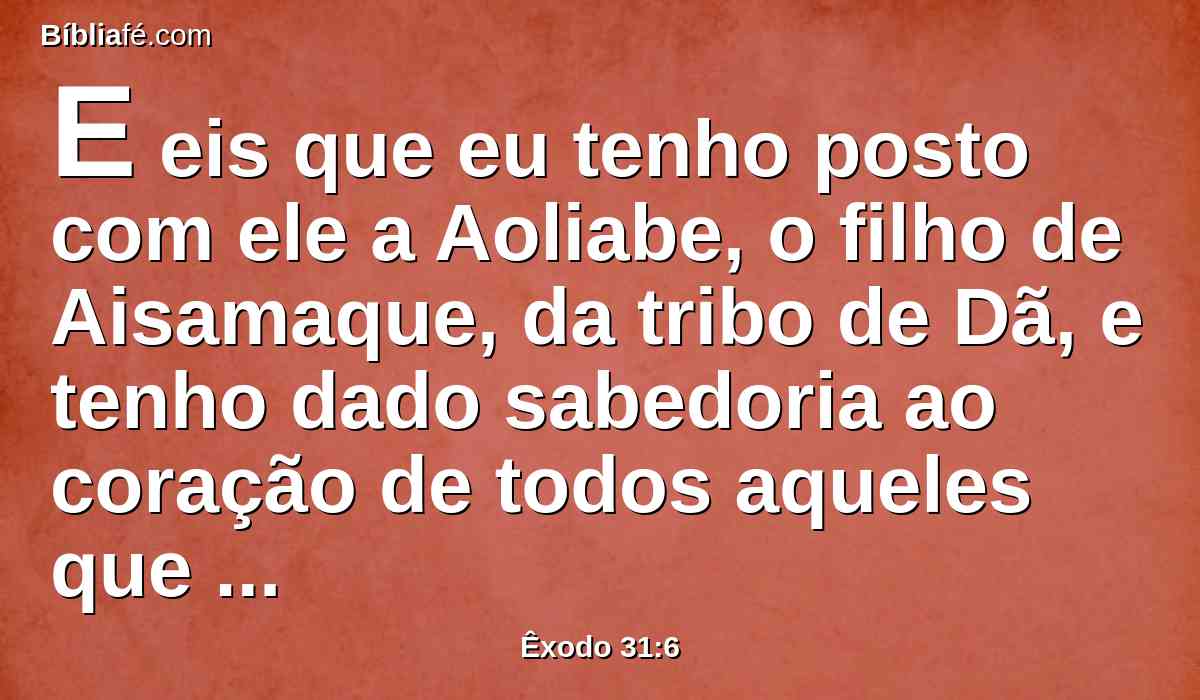 E eis que eu tenho posto com ele a Aoliabe, o filho de Aisamaque, da tribo de Dã, e tenho dado sabedoria ao coração de todos aqueles que são hábeis, para que façam tudo o que te tenho ordenado.