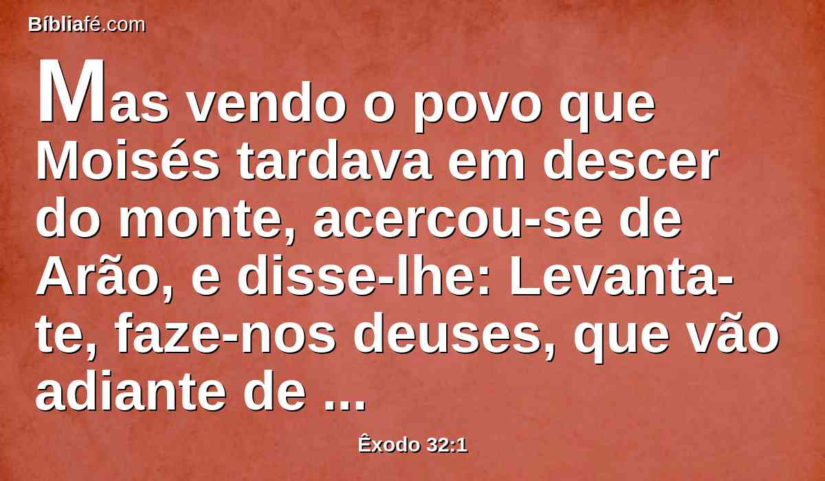 Mas vendo o povo que Moisés tardava em descer do monte, acercou-se de Arão, e disse-lhe: Levanta-te, faze-nos deuses, que vão adiante de nós; porque quanto a este Moisés, o homem que nos tirou da terra do Egito, não sabemos o que lhe sucedeu.