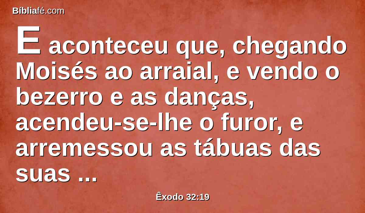 E aconteceu que, chegando Moisés ao arraial, e vendo o bezerro e as danças, acendeu-se-lhe o furor, e arremessou as tábuas das suas mãos, e quebrou-as ao pé do monte;