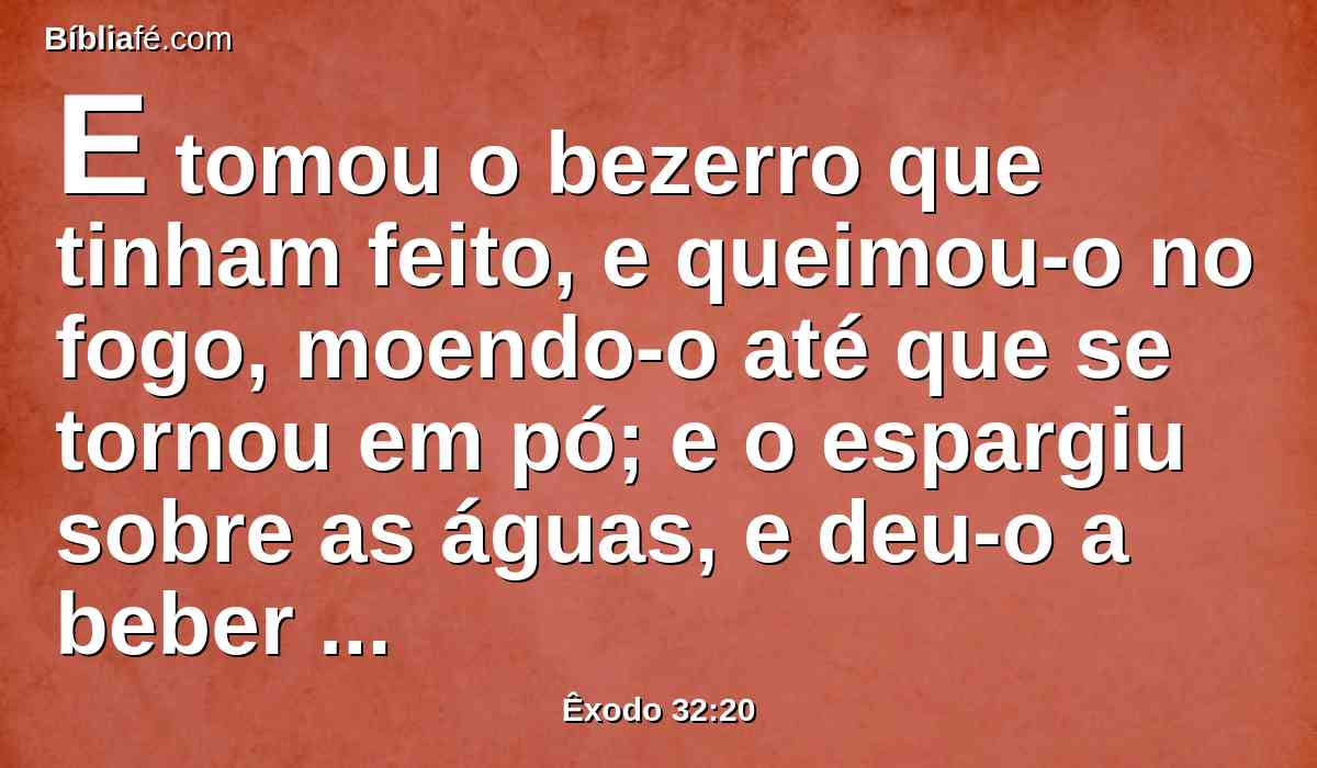 E tomou o bezerro que tinham feito, e queimou-o no fogo, moendo-o até que se tornou em pó; e o espargiu sobre as águas, e deu-o a beber aos filhos de Israel.