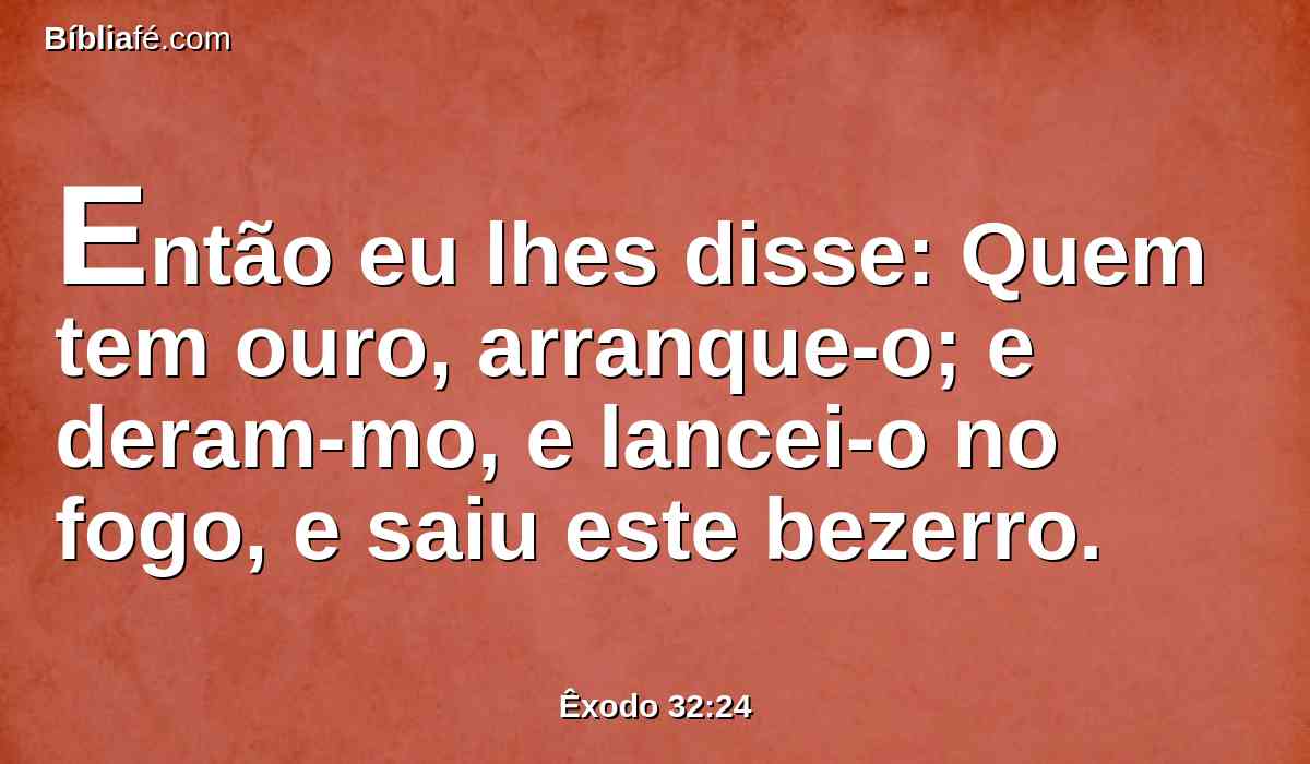 Então eu lhes disse: Quem tem ouro, arranque-o; e deram-mo, e lancei-o no fogo, e saiu este bezerro.