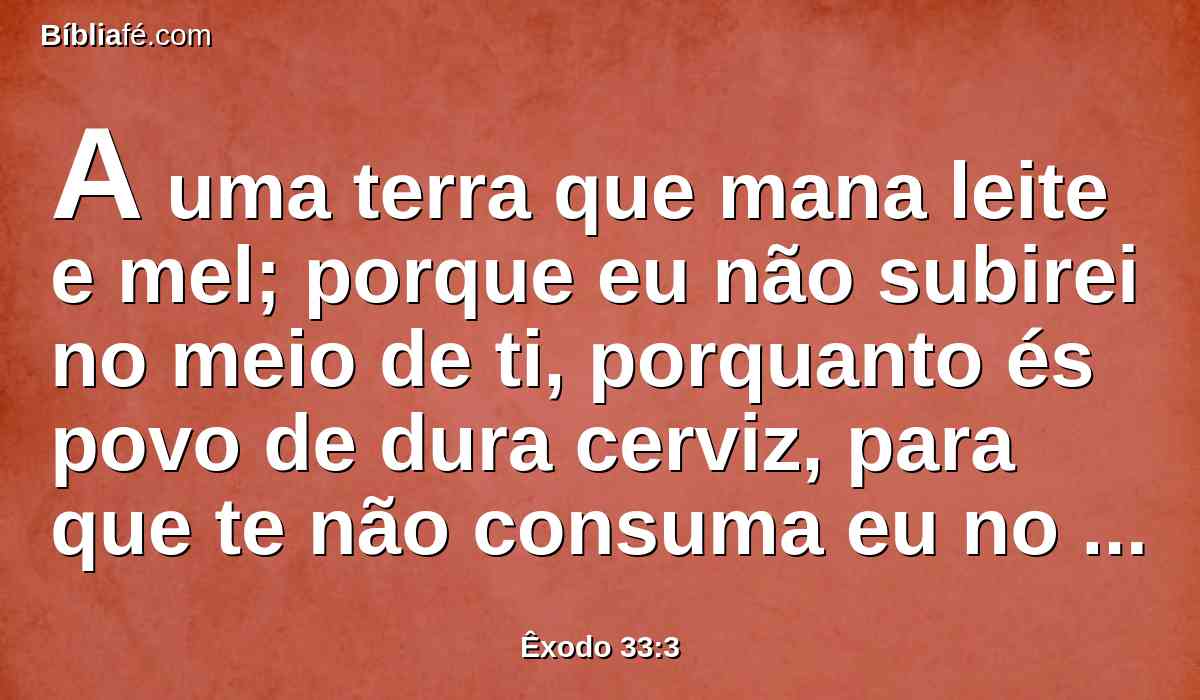 A uma terra que mana leite e mel; porque eu não subirei no meio de ti, porquanto és povo de dura cerviz, para que te não consuma eu no caminho.