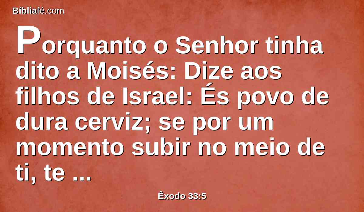 Porquanto o Senhor tinha dito a Moisés: Dize aos filhos de Israel: És povo de dura cerviz; se por um momento subir no meio de ti, te consumirei; porém agora tira os teus atavios, para que eu saiba o que te hei de fazer.