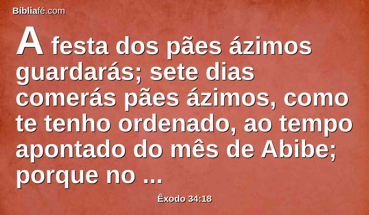 A festa dos pães ázimos guardarás; sete dias comerás pães ázimos, como te tenho ordenado, ao tempo apontado do mês de Abibe; porque no mês de Abibe saíste do Egito.