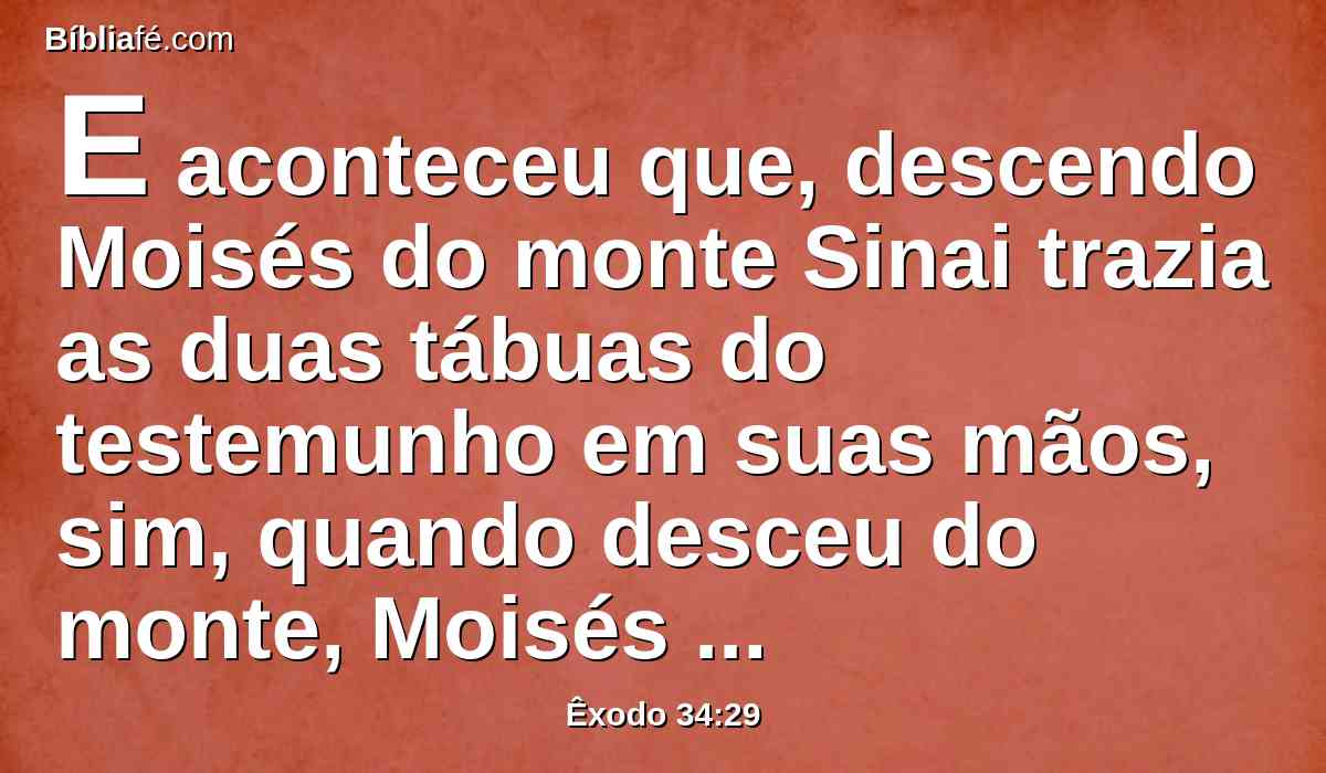 E aconteceu que, descendo Moisés do monte Sinai trazia as duas tábuas do testemunho em suas mãos, sim, quando desceu do monte, Moisés não sabia que a pele do seu rosto resplandecia, depois que falara com ele.