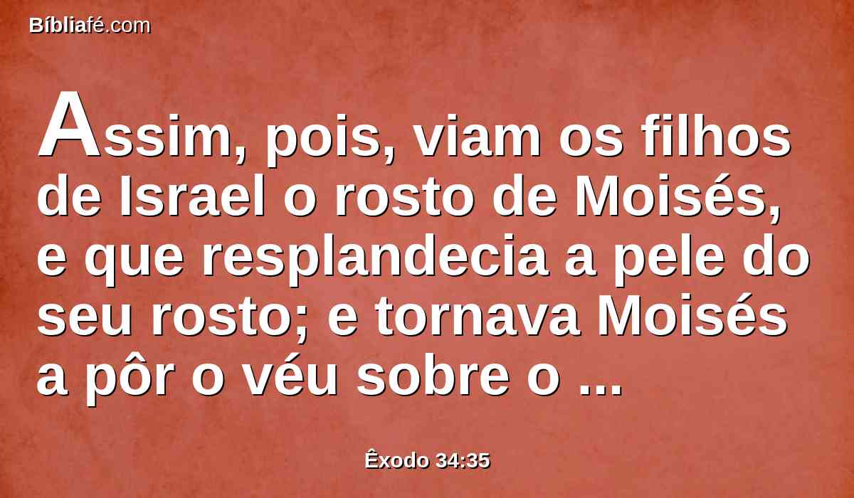 Assim, pois, viam os filhos de Israel o rosto de Moisés, e que resplandecia a pele do seu rosto; e tornava Moisés a pôr o véu sobre o seu rosto, até entrar para falar com ele.