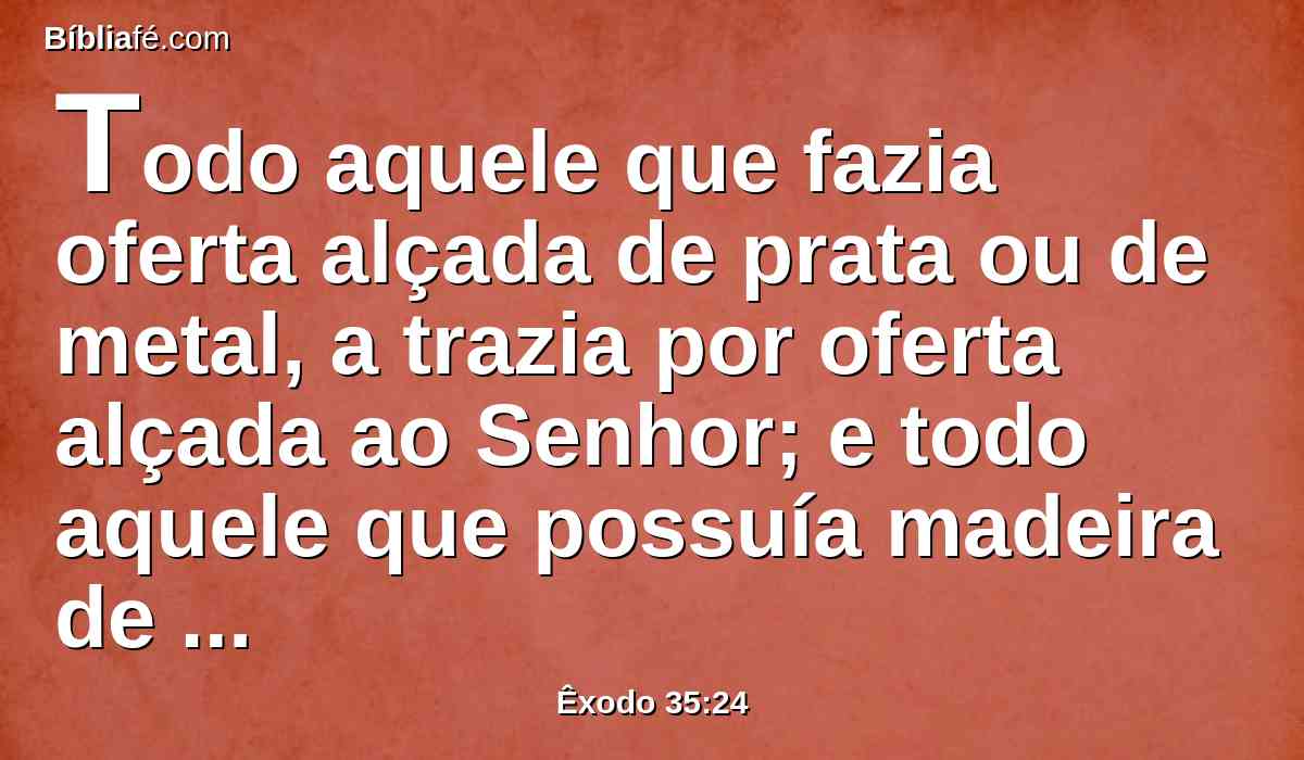 Todo aquele que fazia oferta alçada de prata ou de metal, a trazia por oferta alçada ao Senhor; e todo aquele que possuía madeira de acácia, a trazia para toda a obra do serviço.