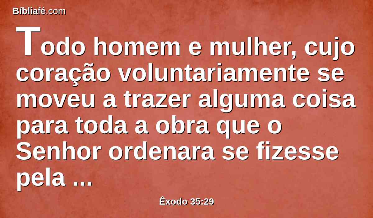 Todo homem e mulher, cujo coração voluntariamente se moveu a trazer alguma coisa para toda a obra que o Senhor ordenara se fizesse pela mão de Moisés; assim os filhos de Israel trouxeram por oferta voluntária ao Senhor.