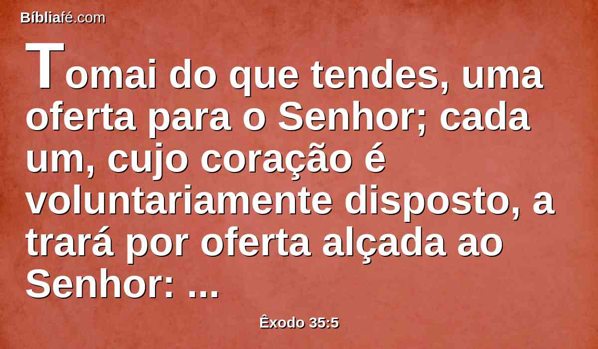 Tomai do que tendes, uma oferta para o Senhor; cada um, cujo coração é voluntariamente disposto, a trará por oferta alçada ao Senhor: ouro, prata e cobre,