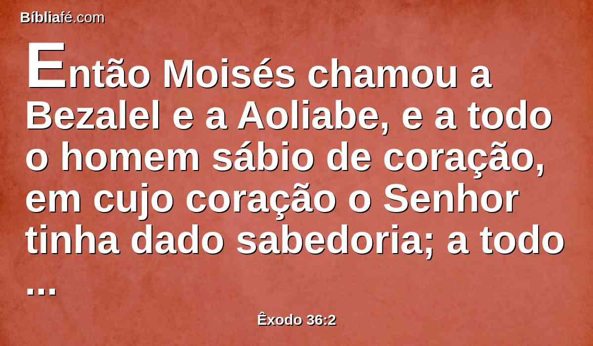 Então Moisés chamou a Bezalel e a Aoliabe, e a todo o homem sábio de coração, em cujo coração o Senhor tinha dado sabedoria; a todo aquele a quem o seu coração moveu a se chegar à obra para fazê-la.