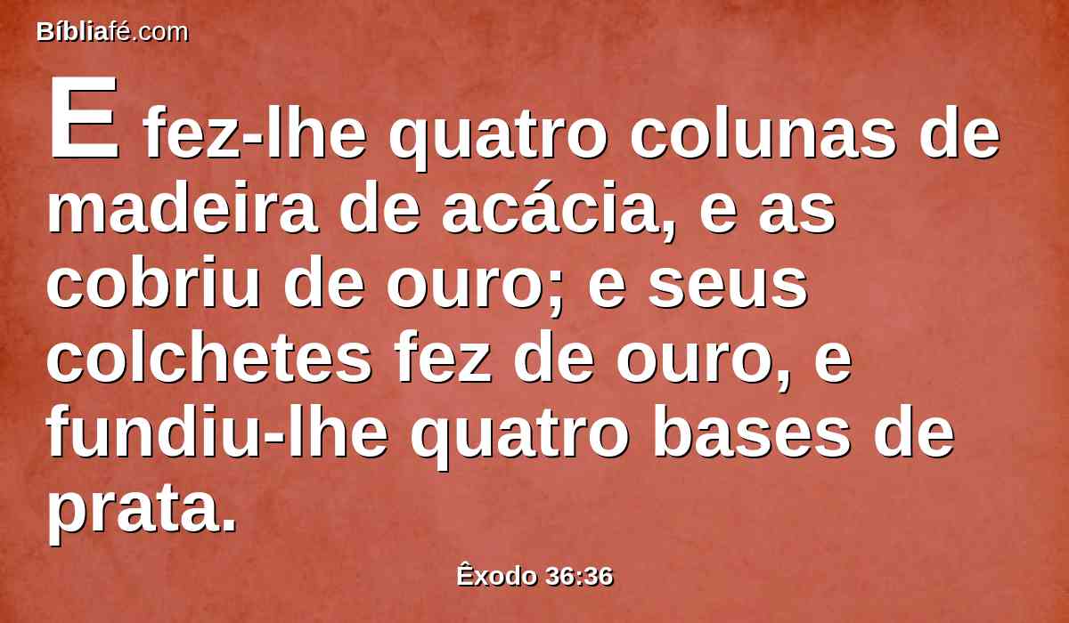 E fez-lhe quatro colunas de madeira de acácia, e as cobriu de ouro; e seus colchetes fez de ouro, e fundiu-lhe quatro bases de prata.