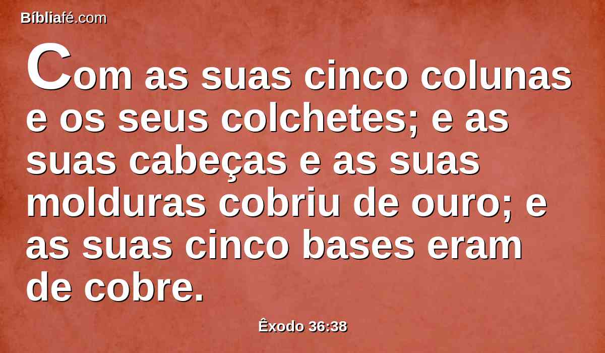 Com as suas cinco colunas e os seus colchetes; e as suas cabeças e as suas molduras cobriu de ouro; e as suas cinco bases eram de cobre.