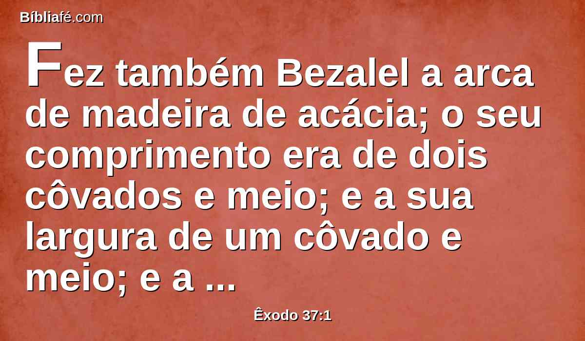 Fez também Bezalel a arca de madeira de acácia; o seu comprimento era de dois côvados e meio; e a sua largura de um côvado e meio; e a sua altura de um côvado e meio.